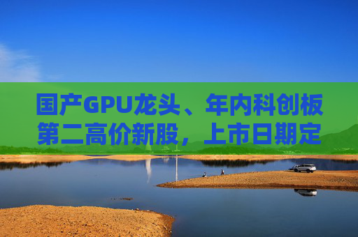 国产GPU龙头、年内科创板第二高价新股，上市日期定了→