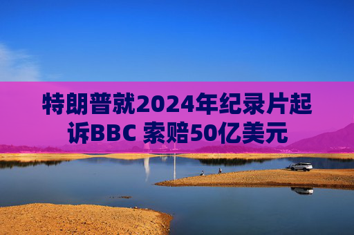 特朗普就2024年纪录片起诉BBC 索赔50亿美元