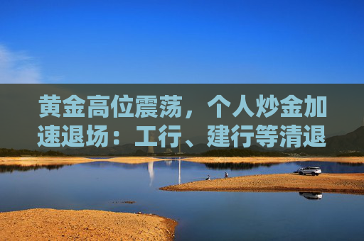 黄金高位震荡，个人炒金加速退场：工行、建行等清退“三无”客户