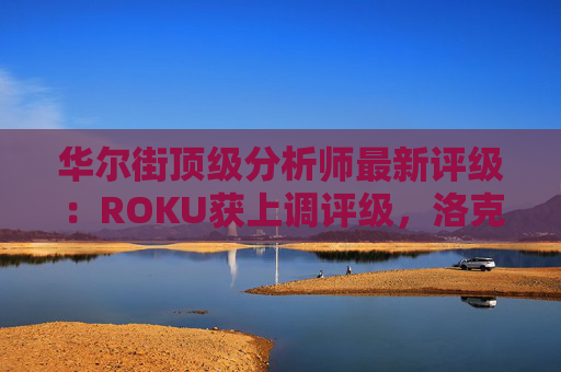 华尔街顶级分析师最新评级：ROKU获上调评级，洛克希德遭下调