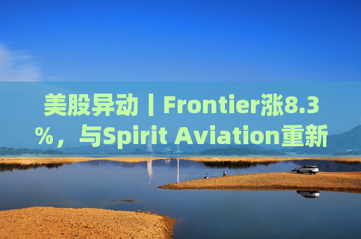 美股异动丨Frontier涨8.3%，与Spirit Aviation重新启动合并谈判