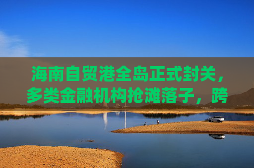 海南自贸港全岛正式封关，多类金融机构抢滩落子，跨境支付想象空间巨大|现场直击