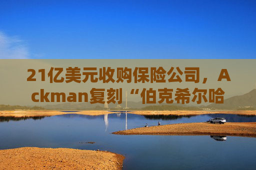 21亿美元收购保险公司，Ackman复刻“伯克希尔哈撒韦”