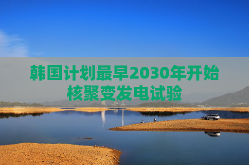 韩国计划最早2030年开始核聚变发电试验