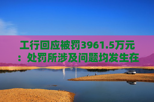 工行回应被罚3961.5万元：处罚所涉及问题均发生在2023年以前，目前均已整改完毕