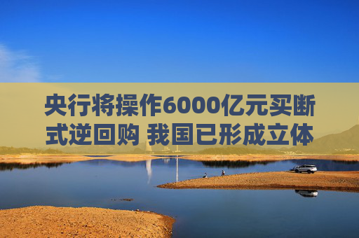 央行将操作6000亿元买断式逆回购 我国已形成立体化的流动性管理工具体系