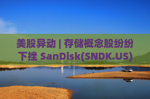 美股异动 | 存储概念股纷纷下挫 SanDisk(SNDK.US)跌超12%