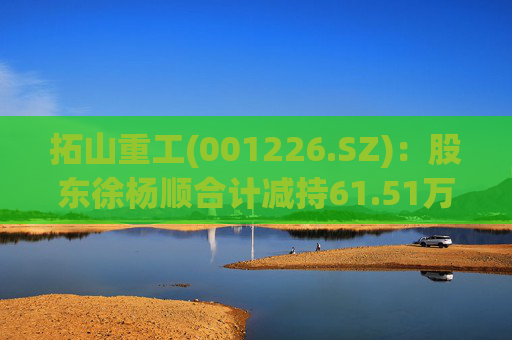 拓山重工(001226.SZ)：股东徐杨顺合计减持61.51万股公司股份