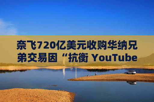 奈飞720亿美元收购华纳兄弟交易因“抗衡 YouTube”说辞遭质疑  第1张