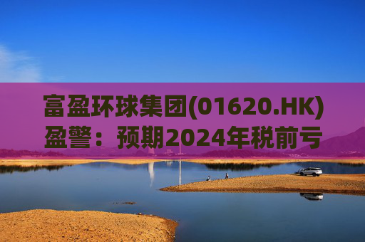 富盈环球集团(01620.HK)盈警：预期2024年税前亏损不少于2800万港元
