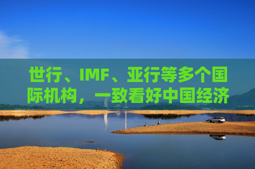 世行、IMF、亚行等多个国际机构，一致看好中国经济发展