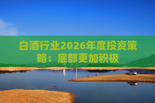 白酒行业2026年度投资策略：底部更加积极