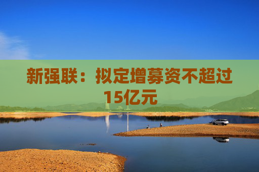新强联：拟定增募资不超过15亿元