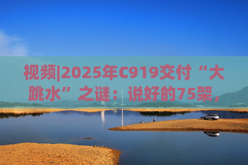 视频|2025年C919交付“大跳水”之谜:说好的75架,只剩“零头”?