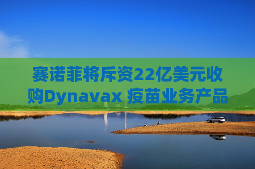 赛诺菲将斥资22亿美元收购Dynavax 疫苗业务产品线将新增带状疱疹疫苗