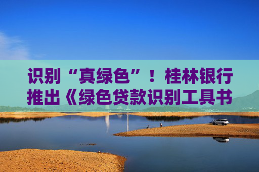 识别“真绿色”！桂林银行推出《绿色贷款识别工具书》