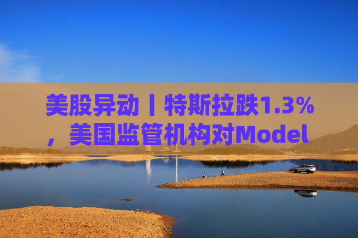 美股异动丨特斯拉跌1.3%，美国监管机构对Model 3展开缺陷调查