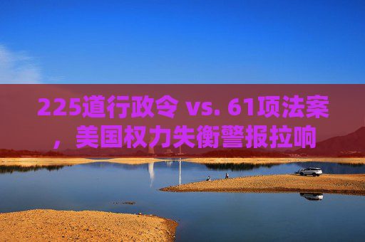 225道行政令 vs. 61项法案，美国权力失衡警报拉响