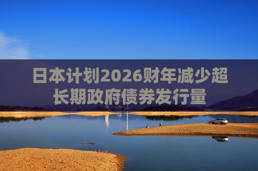 日本计划2026财年减少超长期政府债券发行量