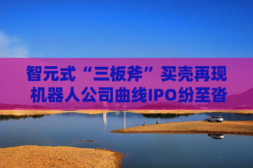 智元式“三板斧”买壳再现 机器人公司曲线IPO纷至沓来？