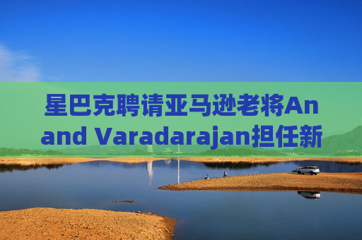 星巴克聘请亚马逊老将Anand Varadarajan担任新任首席技术官