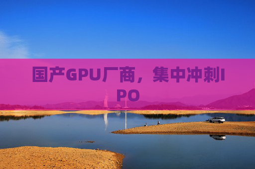 国产GPU厂商，集中冲刺IPO