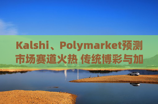 Kalshi、Polymarket预测市场赛道火热 传统博彩与加密平台扎堆入局