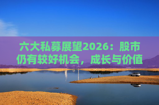 六大私募展望2026：股市仍有较好机会，成长与价值风格趋于均衡