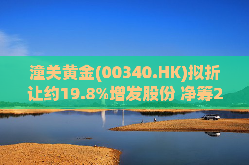 潼关黄金(00340.HK)拟折让约19.8%增发股份 净筹2.25亿港元