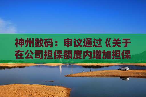 神州数码：审议通过《关于在公司担保额度内增加担保对象的议案》等