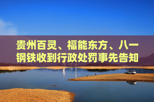 贵州百灵、福能东方、八一钢铁收到行政处罚事先告知书 投资者可索赔