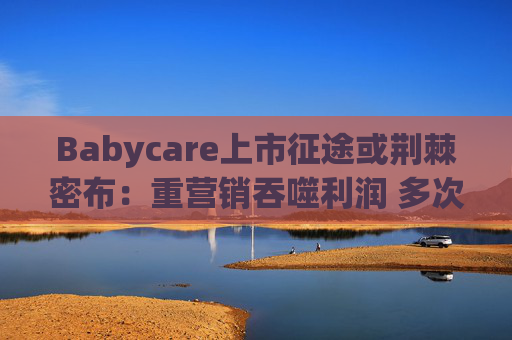 Babycare上市征途或荆棘密布：重营销吞噬利润 多次因质量问题被处罚、品控动摇品牌根基