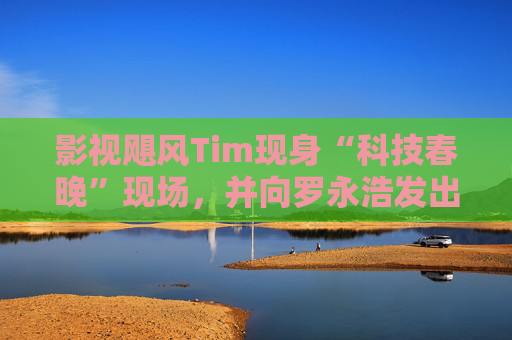 影视飓风Tim现身“科技春晚”现场，并向罗永浩发出“雪原求生”邀请