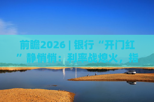 前瞻2026 | 银行“开门红”静悄悄：利率战熄火，指标考核硝烟四起