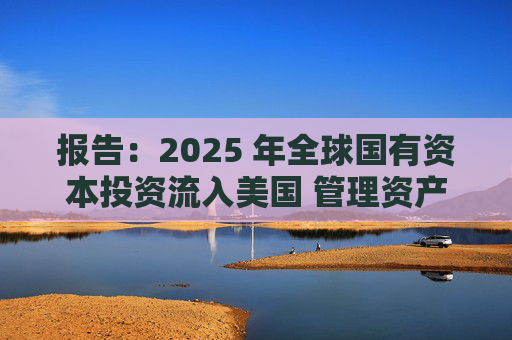 报告：2025 年全球国有资本投资流入美国 管理资产规模突破60万亿美元创历史新高