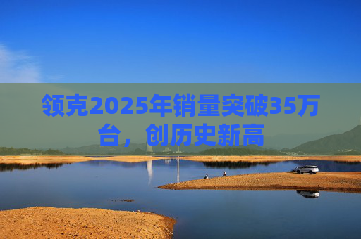 领克2025年销量突破35万台,创历史新高 第1张 领克2025年销量突破35万台,创历史新高 第1张