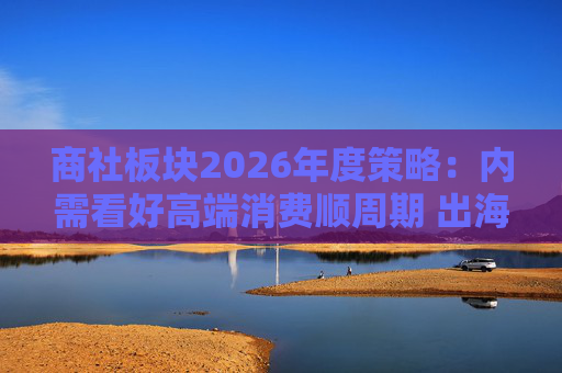 商社板块2026年度策略:内需看好高端消费顺周期 出海关注龙头Α