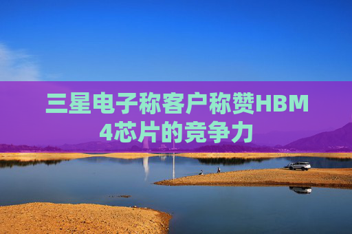三星电子称客户称赞HBM4芯片的竞争力