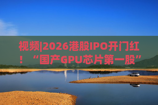 视频|2026港股IPO开门红！“国产GPU芯片第一股”壁仞首挂盘中翻倍！
