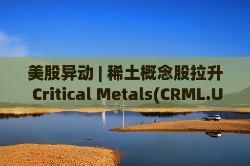 美股异动 | 稀土概念股拉升 Critical Metals(CRML.US)涨超13%