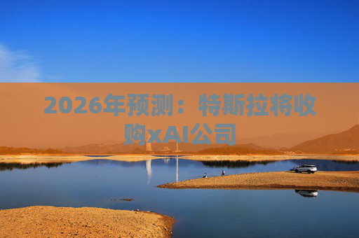 2026年预测：特斯拉将收购xAI公司
