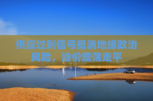 供应过剩信号抵消地缘政治风险，油价震荡走平