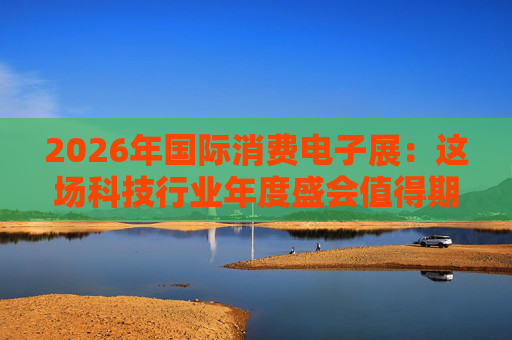2026年国际消费电子展：这场科技行业年度盛会值得期待哪些亮点