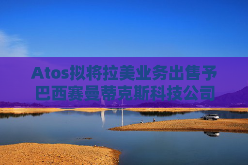 Atos拟将拉美业务出售予巴西赛曼蒂克斯科技公司