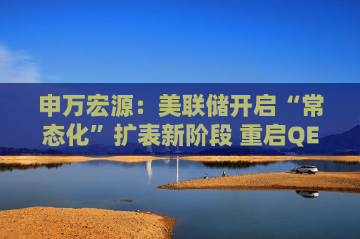 申万宏源：美联储开启“常态化”扩表新阶段 重启QE或需等待下一次危机