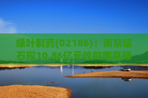 绿叶制药(02186)：南京信石拟10.86亿元收购南京绿叶25%股权