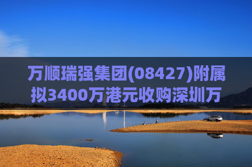 万顺瑞强集团(08427)附属拟3400万港元收购深圳万顺叫车云信息技术1%注册股本