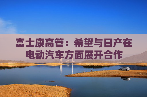 富士康高管：希望与日产在电动汽车方面展开合作