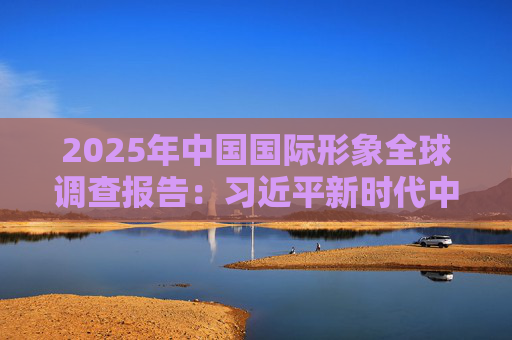 2025年中国国际形象全球调查报告：习近平新时代中国特色社会主义思想获国际社会高度认同 国际社会对华好感度持续提升
