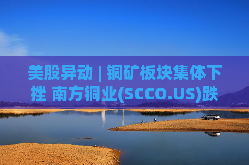 美股异动 | 铜矿板块集体下挫 南方铜业(SCCO.US)跌逾3%